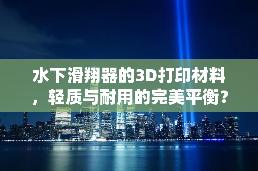 水下滑翔器的3D打印材料，轻质与耐用的完美平衡？