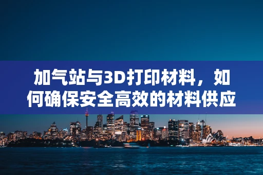 加气站与3D打印材料，如何确保安全高效的材料供应？