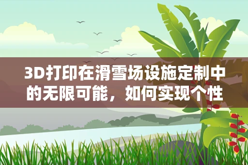 3D打印在滑雪场设施定制中的无限可能，如何实现个性化与耐用性的完美结合？