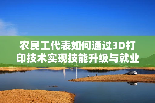 农民工代表如何通过3D打印技术实现技能升级与就业转型？