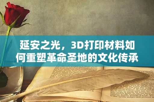 延安之光，3D打印材料如何重塑革命圣地的文化传承？