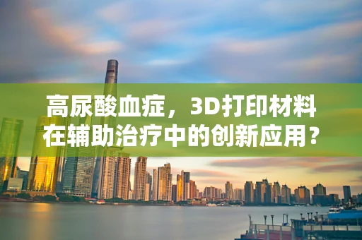 高尿酸血症，3D打印材料在辅助治疗中的创新应用？