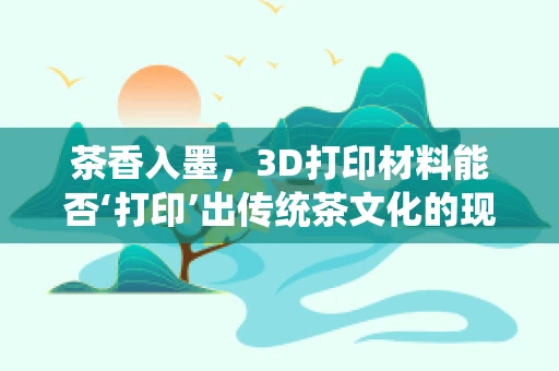 茶香入墨，3D打印材料能否‘打印’出传统茶文化的现代演绎？