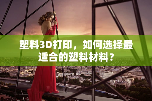 塑料3D打印，如何选择最适合的塑料材料？