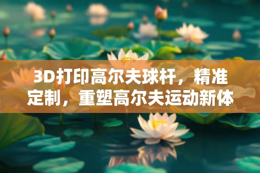 3D打印高尔夫球杆，精准定制，重塑高尔夫运动新体验？