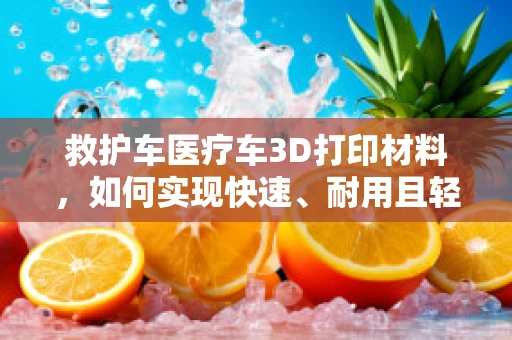 救护车医疗车3D打印材料，如何实现快速、耐用且轻量化的设计？