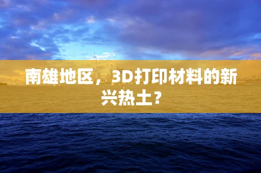 南雄地区，3D打印材料的新兴热土？