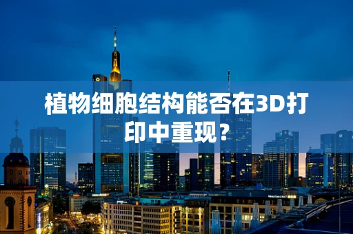 植物细胞结构能否在3D打印中重现？