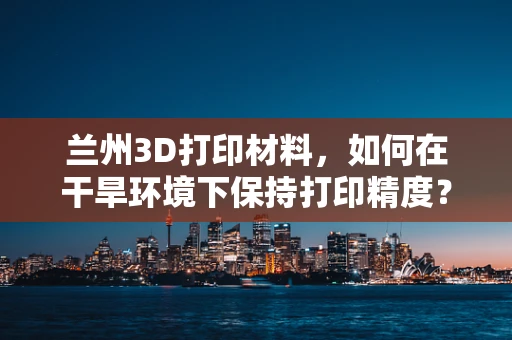 兰州3D打印材料，如何在干旱环境下保持打印精度？