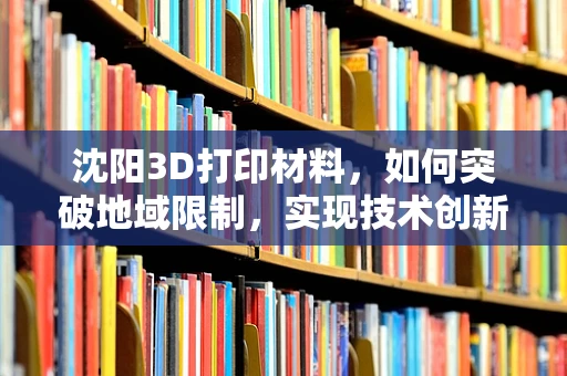 沈阳3D打印材料，如何突破地域限制，实现技术创新？
