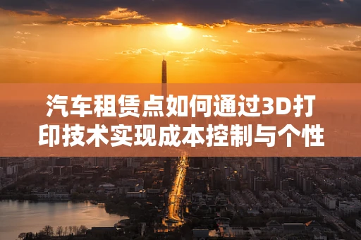 汽车租赁点如何通过3D打印技术实现成本控制与个性化服务双赢？