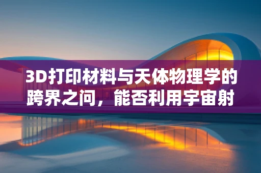 3D打印材料与天体物理学的跨界之问，能否利用宇宙射线优化打印结构？