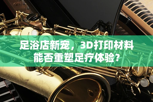 足浴店新宠，3D打印材料能否重塑足疗体验？