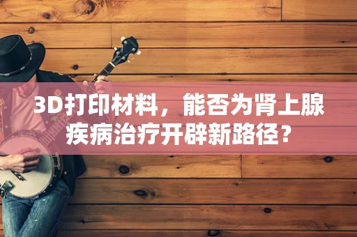 3D打印材料，能否为肾上腺疾病治疗开辟新路径？