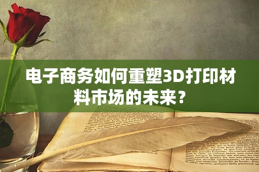 电子商务如何重塑3D打印材料市场的未来？