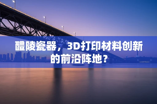 醴陵瓷器，3D打印材料创新的前沿阵地？