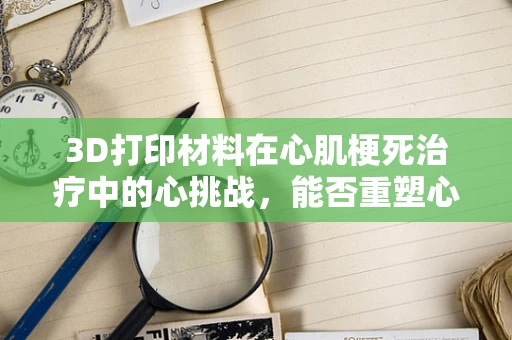 3D打印材料在心肌梗死治疗中的心挑战，能否重塑心脏功能？