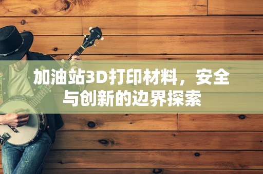 加油站3D打印材料，安全与创新的边界探索