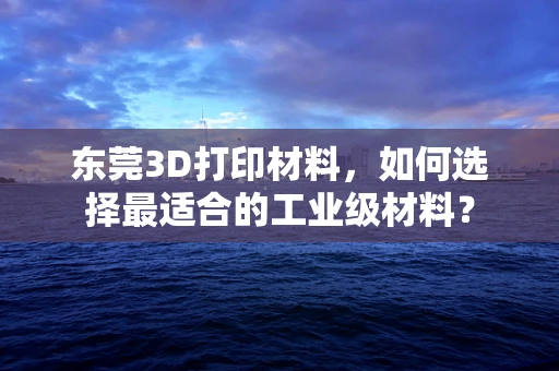 东莞3D打印材料，如何选择最适合的工业级材料？