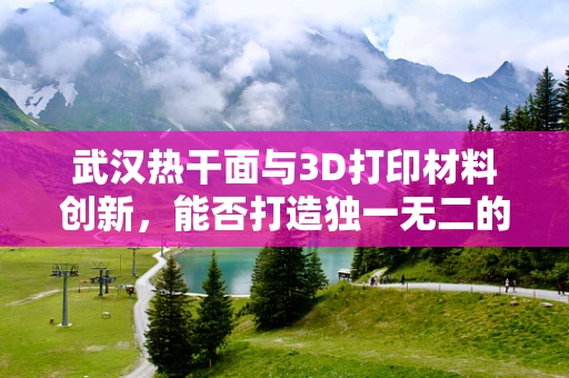 武汉热干面与3D打印材料创新，能否打造独一无二的味觉体验？