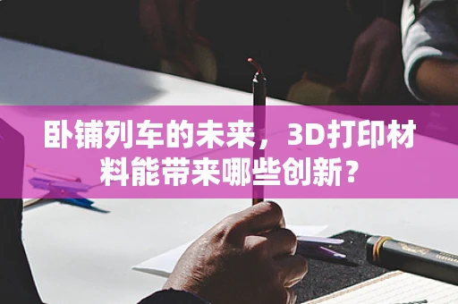 卧铺列车的未来，3D打印材料能带来哪些创新？