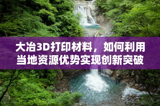 大冶3D打印材料，如何利用当地资源优势实现创新突破？